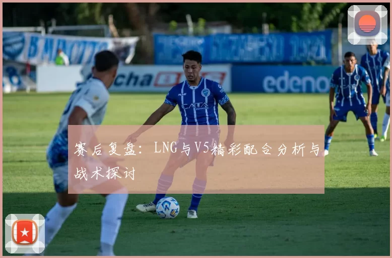 赛后复盘：LNG与V5精彩配合分析与战术探讨