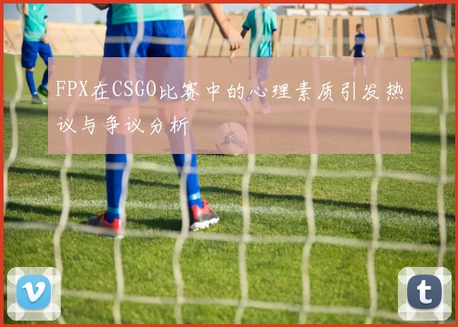 FPX在CSGO比赛中的心理素质引发热议与争议分析