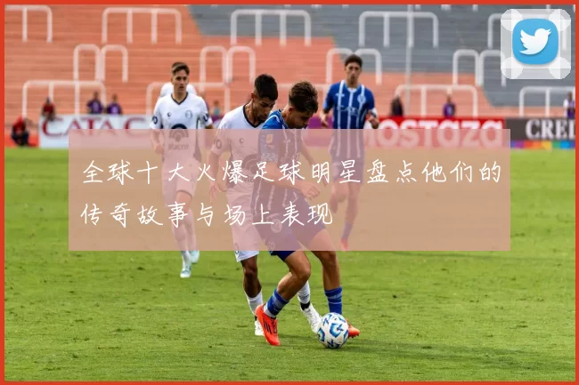 全球十大火爆足球明星盘点他们的传奇故事与场上表现