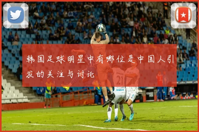 韩国足球明星中有哪位是中国人引发的关注与讨论