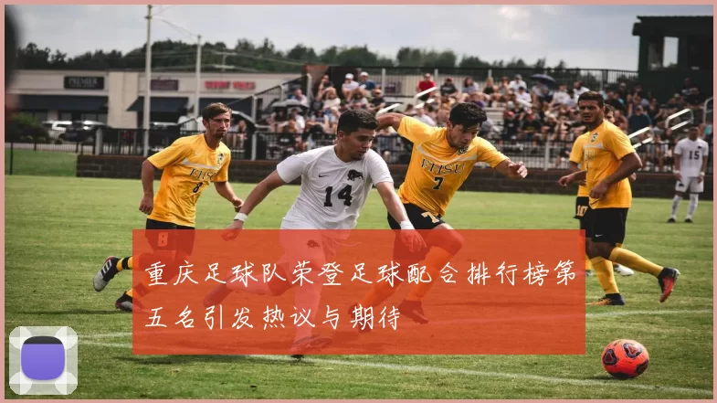 重庆足球队荣登足球配合排行榜第五名引发热议与期待