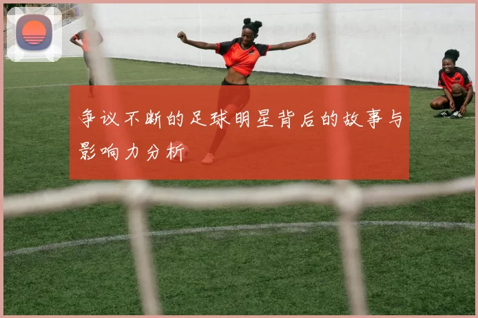 争议不断的足球明星背后的故事与影响力分析