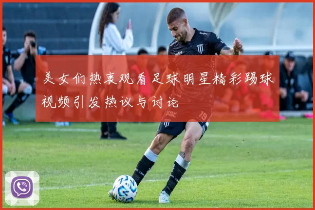 美女们热衷观看足球明星精彩踢球视频引发热议与讨论