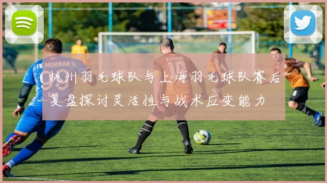 杭州羽毛球队与上海羽毛球队赛后复盘探讨灵活性与战术应变能力