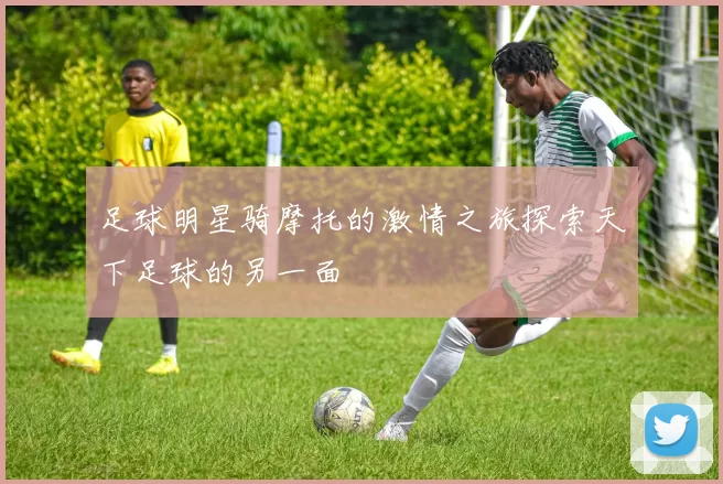 足球明星骑摩托的激情之旅探索天下足球的另一面