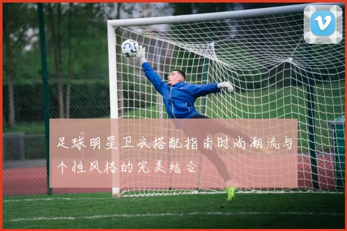 足球明星卫衣搭配指南时尚潮流与个性风格的完美结合
