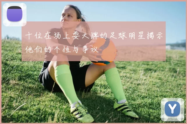 十位在场上耍大牌的足球明星揭示他们的个性与争议