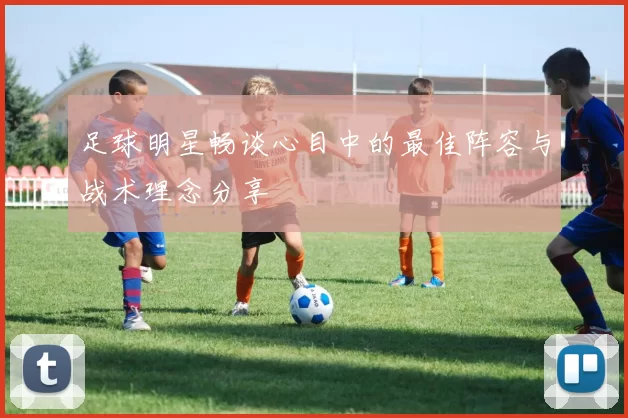 足球明星畅谈心目中的最佳阵容与战术理念分享