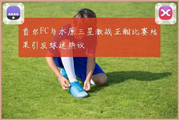 首尔FC与水原三星激战正酣比赛结果引发球迷热议