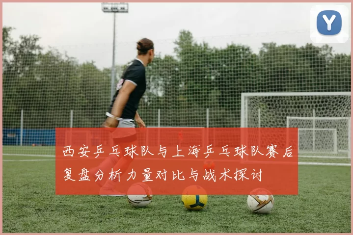 西安乒乓球队与上海乒乓球队赛后复盘分析力量对比与战术探讨