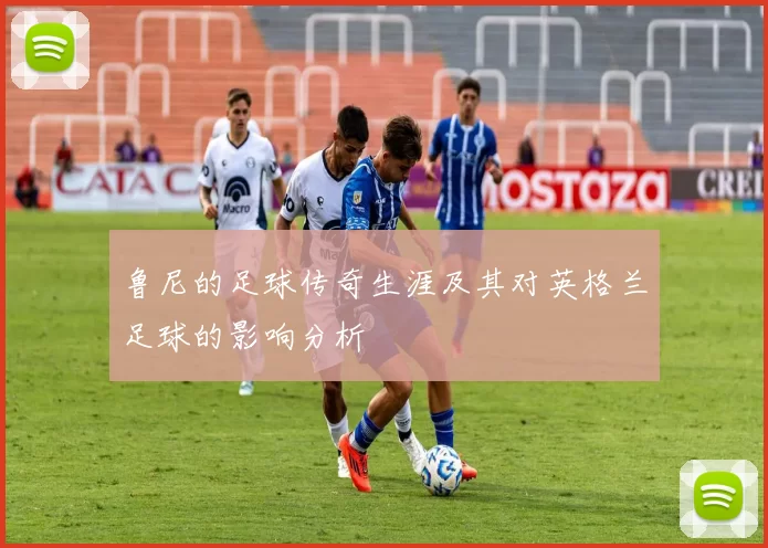 鲁尼的足球传奇生涯及其对英格兰足球的影响分析