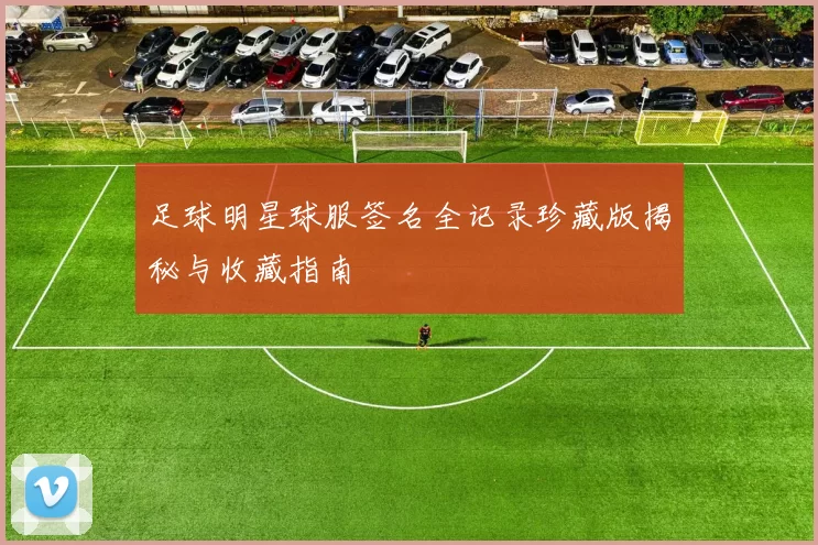 足球明星球服签名全记录珍藏版揭秘与收藏指南