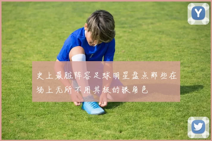 史上最脏阵容足球明星盘点那些在场上无所不用其极的狠角色