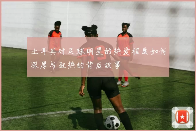 土耳其对足球明星的热爱程度如何深厚与狂热的背后故事
