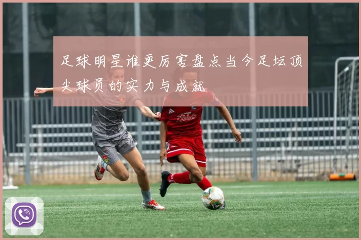 足球明星谁更厉害盘点当今足坛顶尖球员的实力与成就