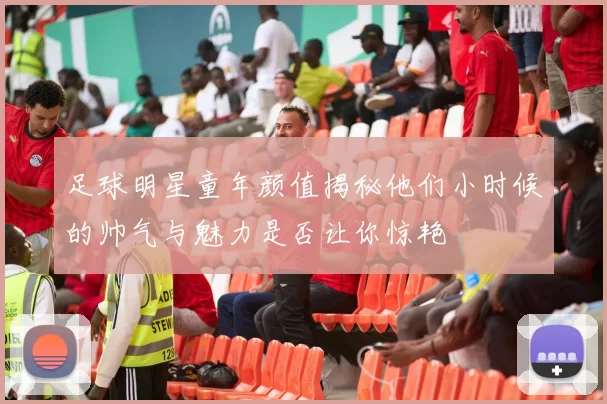 足球明星童年颜值揭秘他们小时候的帅气与魅力是否让你惊艳