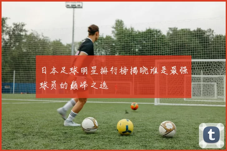 日本足球明星排行榜揭晓谁是最强球员的巅峰之选