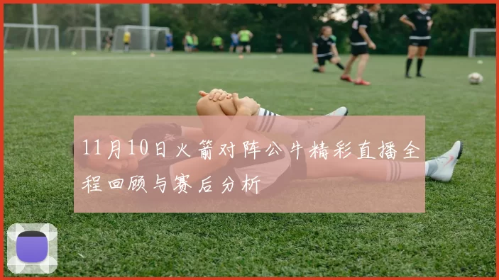 11月10日火箭对阵公牛精彩直播全程回顾与赛后分析
