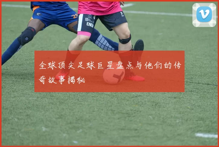全球顶尖足球巨星盘点与他们的传奇故事揭秘