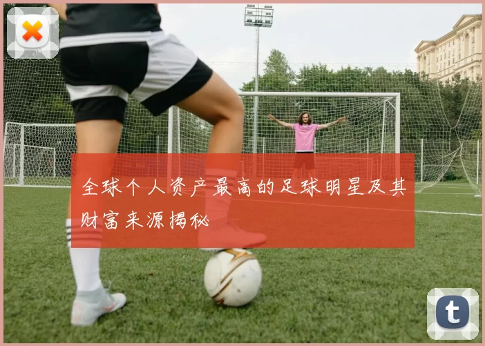 全球个人资产最高的足球明星及其财富来源揭秘