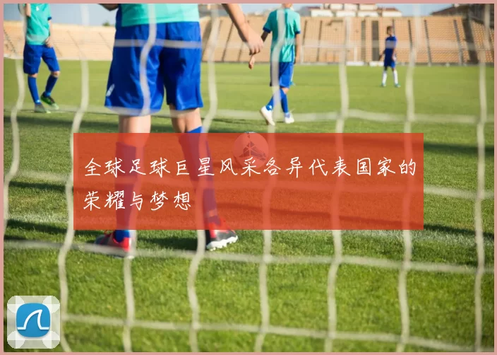 全球足球巨星风采各异代表国家的荣耀与梦想
