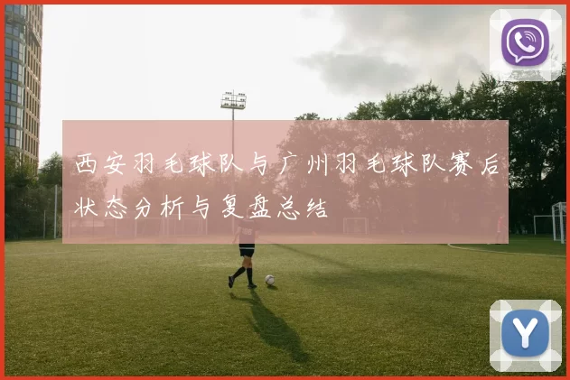 西安羽毛球队与广州羽毛球队赛后状态分析与复盘总结