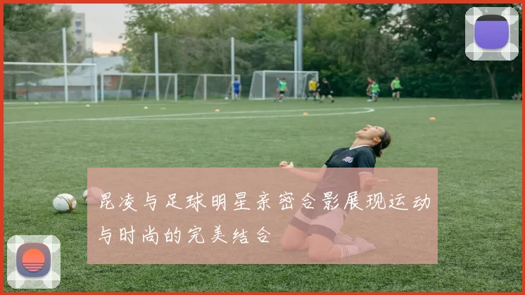 昆凌与足球明星亲密合影展现运动与时尚的完美结合
