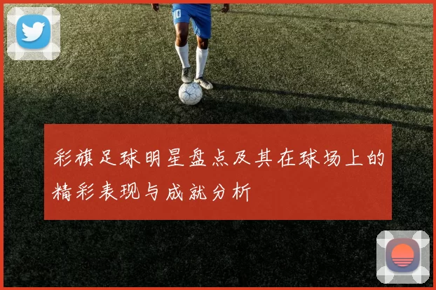 彩旗足球明星盘点及其在球场上的精彩表现与成就分析