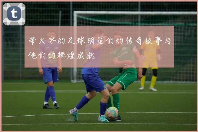 带火字的足球明星们的传奇故事与他们的辉煌成就