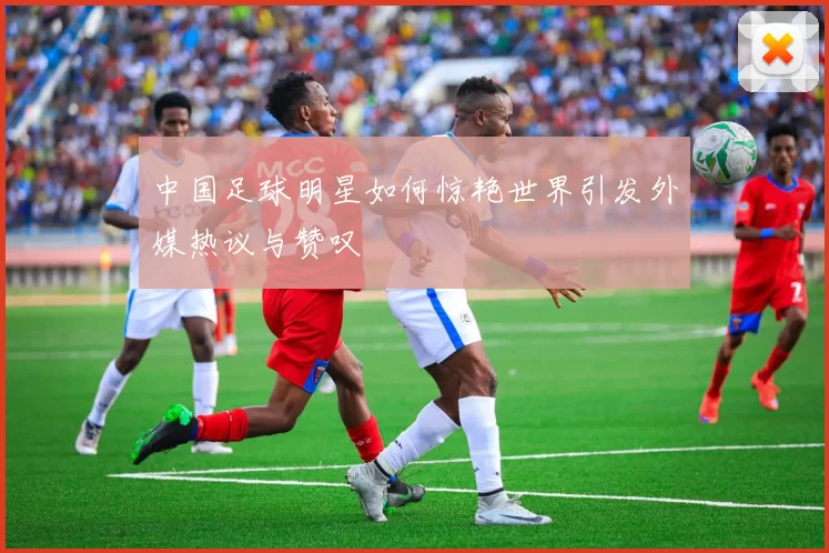 中国足球明星如何惊艳世界引发外媒热议与赞叹