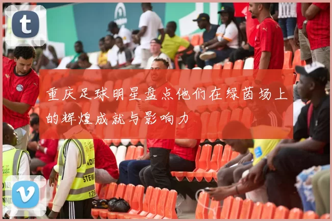 重庆足球明星盘点他们在绿茵场上的辉煌成就与影响力