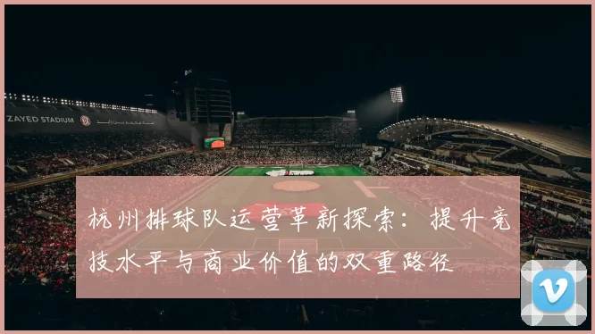 杭州排球队运营革新探索：提升竞技水平与商业价值的双重路径
