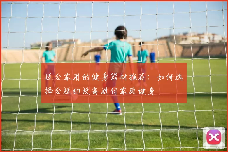 适合家用的健身器材推荐：如何选择合适的设备进行家庭健身