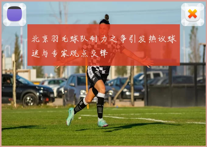 北京羽毛球队耐力之争引发热议球迷与专家观点交锋
