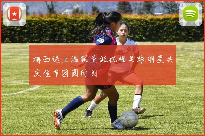 梅西送上温暖圣诞祝福足球明星共庆佳节团圆时刻