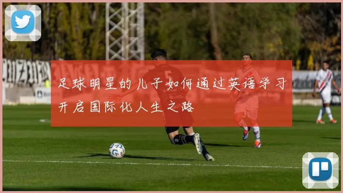 足球明星的儿子如何通过英语学习开启国际化人生之路
