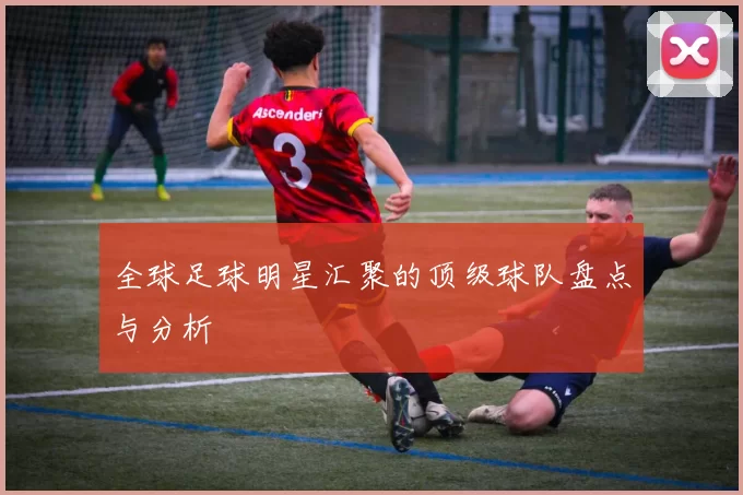 全球足球明星汇聚的顶级球队盘点与分析