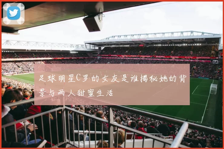 足球明星C罗的女友是谁揭秘她的背景与两人甜蜜生活