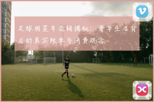 足球明星年花销揭秘：奢华生活背后的真实账单与消费观念
