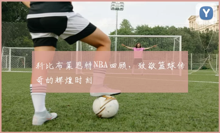 科比布莱恩特NBA回顾，致敬篮球传奇的辉煌时刻