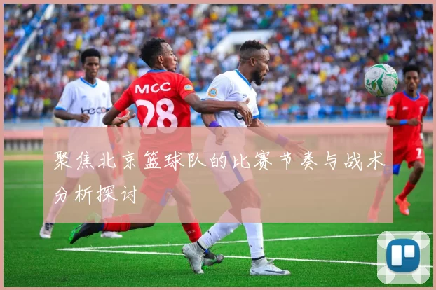 聚焦北京篮球队的比赛节奏与战术分析探讨