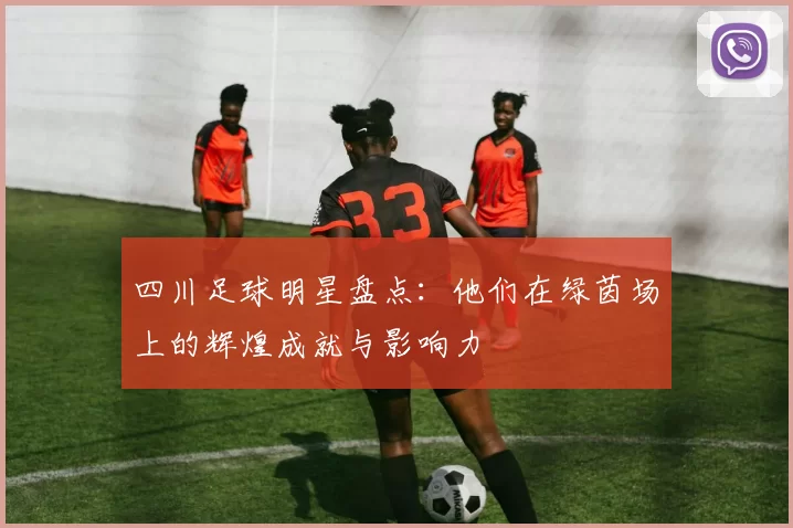 四川足球明星盘点：他们在绿茵场上的辉煌成就与影响力