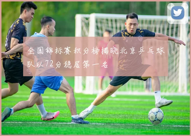 全国锦标赛积分榜揭晓北京乒乓球队以72分稳居第一名