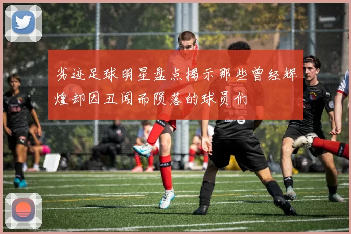 劣迹足球明星盘点揭示那些曾经辉煌却因丑闻而陨落的球员们