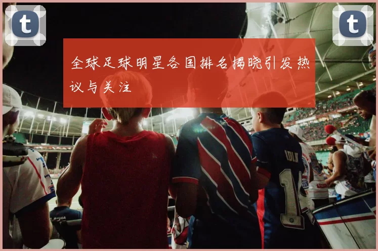 全球足球明星各国排名揭晓引发热议与关注