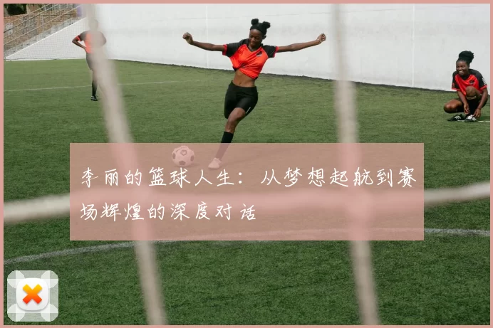 李丽的篮球人生：从梦想起航到赛场辉煌的深度对话