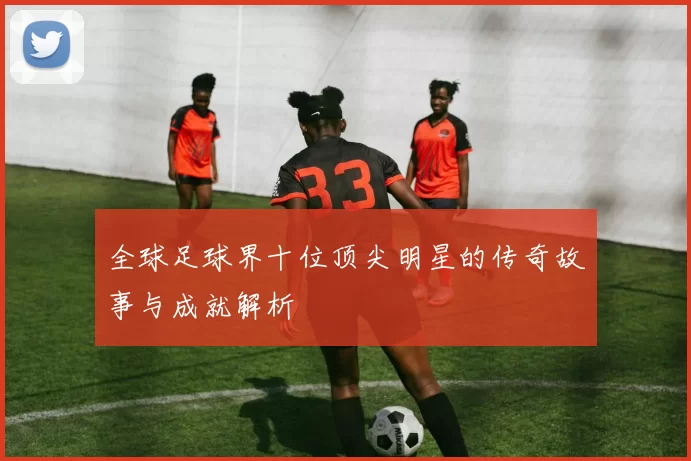 全球足球界十位顶尖明星的传奇故事与成就解析