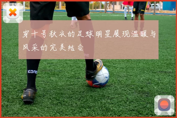 穿十号秋衣的足球明星展现温暖与风采的完美结合