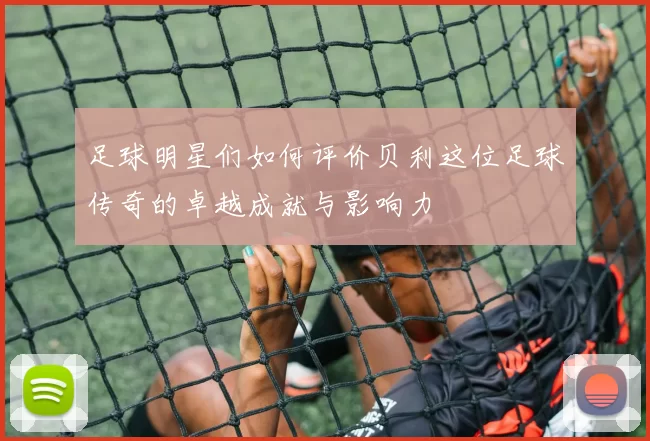 足球明星们如何评价贝利这位足球传奇的卓越成就与影响力