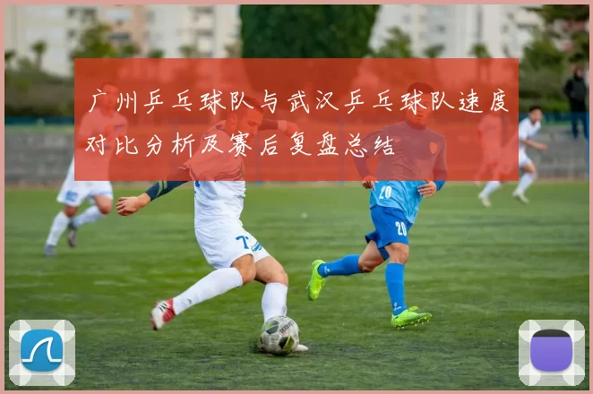 广州乒乓球队与武汉乒乓球队速度对比分析及赛后复盘总结